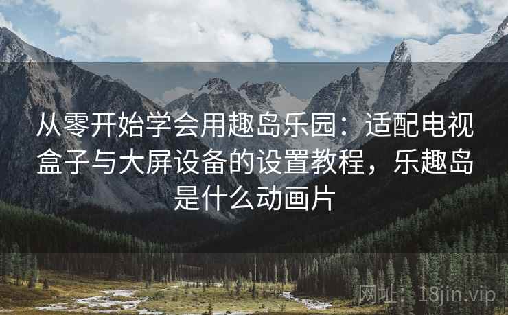 从零开始学会用趣岛乐园：适配电视盒子与大屏设备的设置教程，乐趣岛是什么动画片