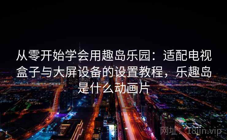 从零开始学会用趣岛乐园：适配电视盒子与大屏设备的设置教程，乐趣岛是什么动画片