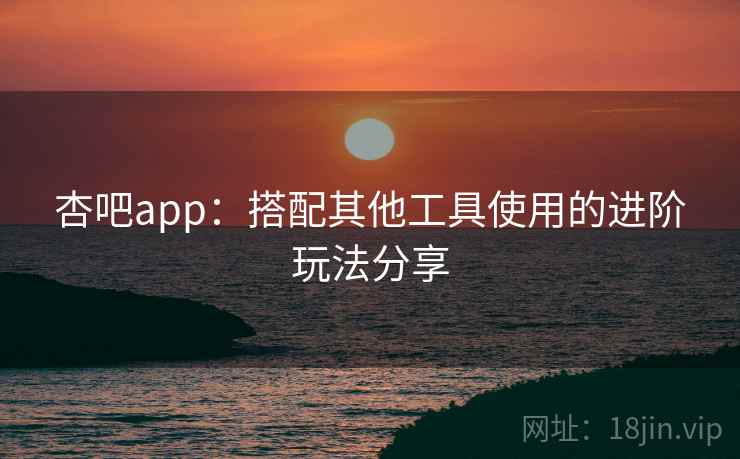 杏吧app：搭配其他工具使用的进阶玩法分享