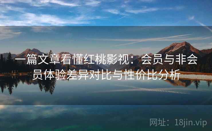 一篇文章看懂红桃影视：会员与非会员体验差异对比与性价比分析