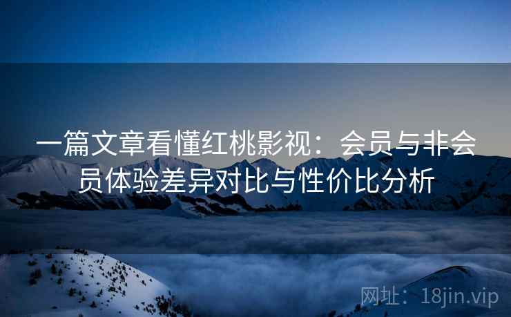 一篇文章看懂红桃影视：会员与非会员体验差异对比与性价比分析