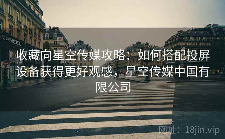 收藏向星空传媒攻略：如何搭配投屏设备获得更好观感，星空传媒中国有限公司