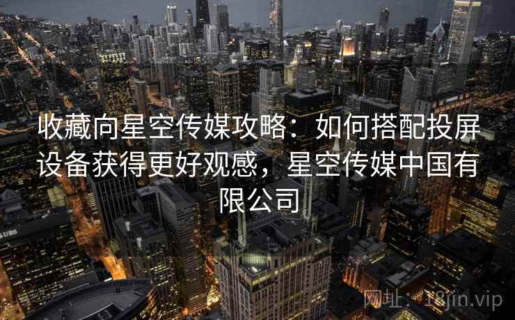 收藏向星空传媒攻略:如何搭配投屏设备获得更好观感,星空传媒中国有限公司 收藏向星空传媒攻略:如何搭配投屏设备获得更好观感,星空传媒中国有限公司