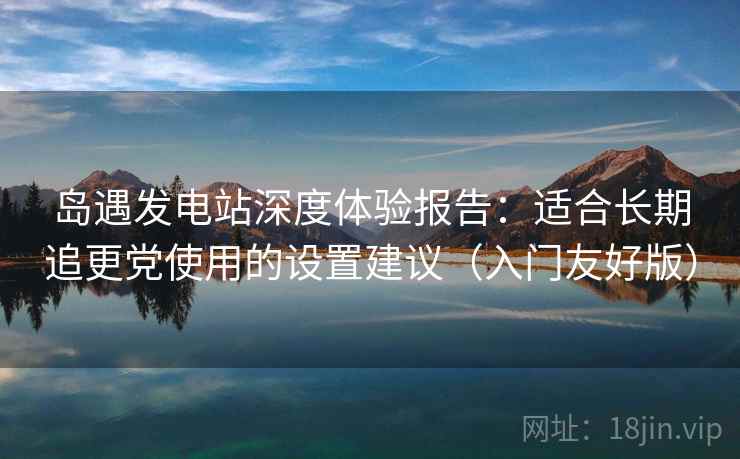 岛遇发电站深度体验报告：适合长期追更党使用的设置建议（入门友好版）
