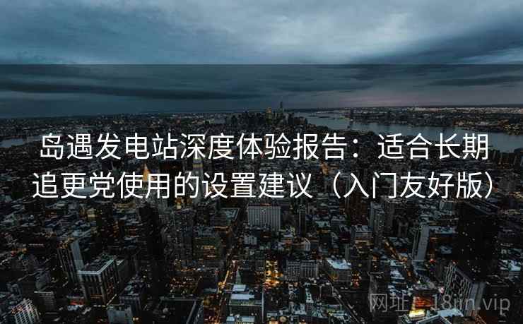 岛遇发电站深度体验报告:适合长期追更党使用的设置建议(入门友好版) 岛遇发电站深度体验报告:适合长期追更党使用的设置建议(入门友好版)