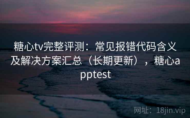 糖心tv完整评测：常见报错代码含义及解决方案汇总（长期更新），糖心apptest