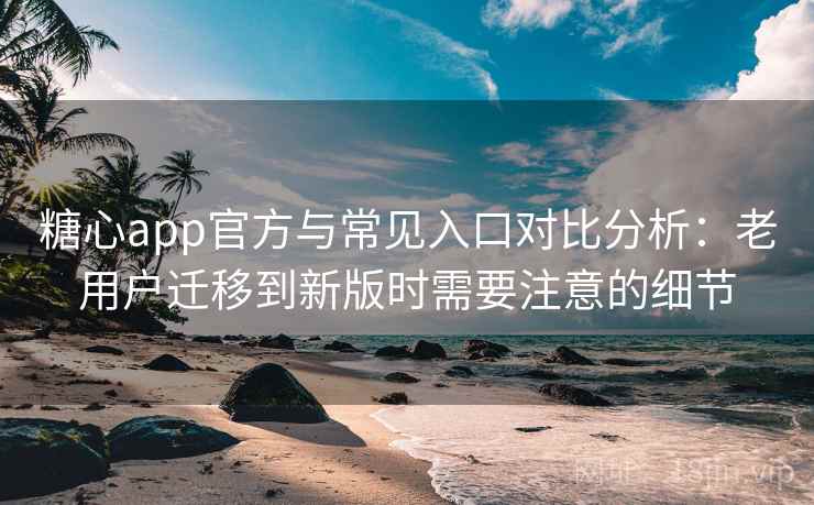 糖心app官方与常见入口对比分析：老用户迁移到新版时需要注意的细节