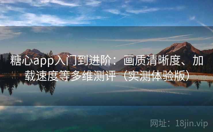 糖心app入门到进阶：画质清晰度、加载速度等多维测评（实测体验版）