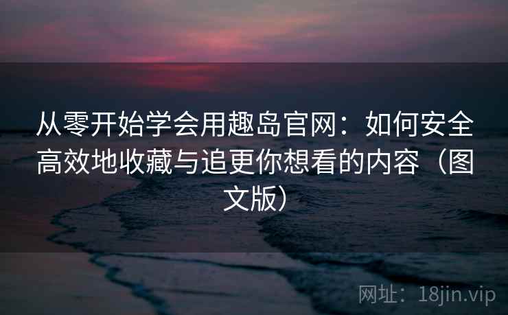 从零开始学会用趣岛官网:如何安全高效地收藏与追更你想看的内容(图文版) 从零开始学会用趣岛官网:如何安全高效地收藏与追更你想看的内容(图文版)