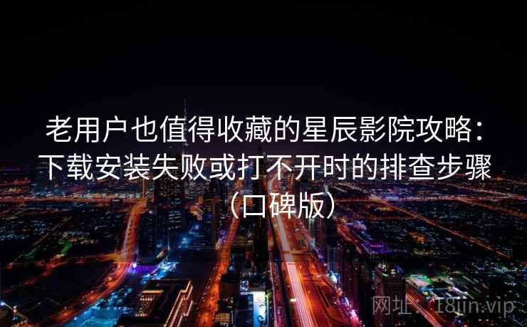老用户也值得收藏的星辰影院攻略：下载安装失败或打不开时的排查步骤（口碑版）