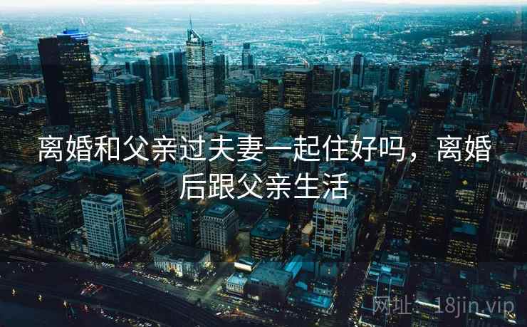 离婚和父亲过夫妻一起住好吗,离婚后跟父亲生活 离婚和父亲过夫妻一起住好吗,离婚后跟父亲生活