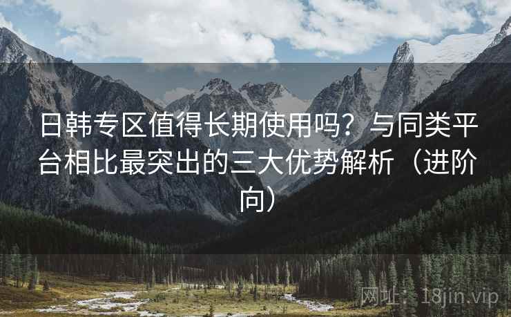 日韩专区值得长期使用吗？与同类平台相比最突出的三大优势解析（进阶向）