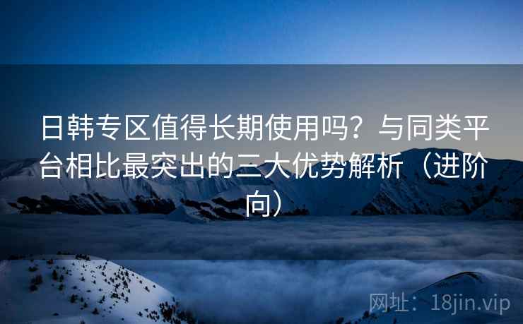 日韩专区值得长期使用吗?与同类平台相比最突出的三大优势解析(进阶向) 日韩专区值得长期使用吗?与同类平台相比最突出的三大优势解析(进阶向)