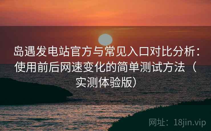 岛遇发电站官方与常见入口对比分析：使用前后网速变化的简单测试方法（实测体验版）