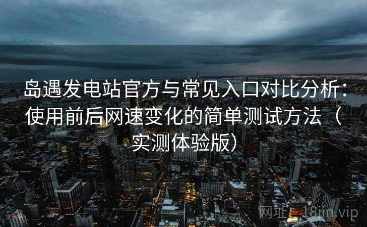 岛遇发电站官方与常见入口对比分析：使用前后网速变化的简单测试方法（实测体验版）