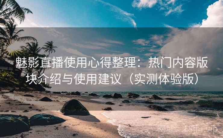 魅影直播使用心得整理：热门内容版块介绍与使用建议（实测体验版）