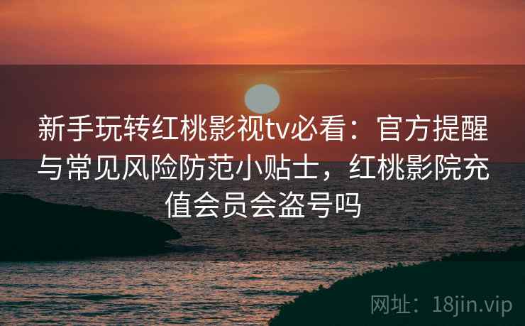 新手玩转红桃影视tv必看：官方提醒与常见风险防范小贴士，红桃影院充值会员会盗号吗