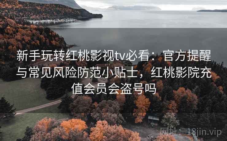 新手玩转红桃影视tv必看：官方提醒与常见风险防范小贴士，红桃影院充值会员会盗号吗