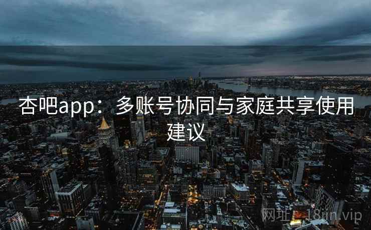 杏吧app：多账号协同与家庭共享使用建议
