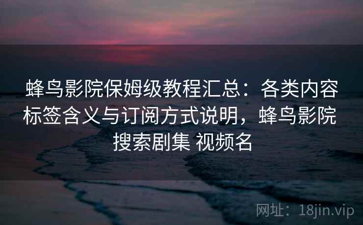 蜂鸟影院保姆级教程汇总：各类内容标签含义与订阅方式说明，蜂鸟影院 搜索剧集 视频名