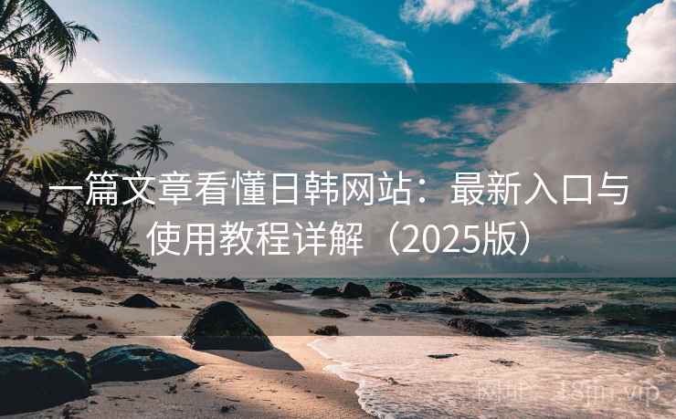 一篇文章看懂日韩网站：最新入口与使用教程详解（2025版）