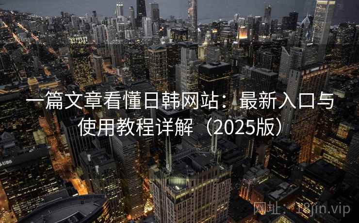 一篇文章看懂日韩网站：最新入口与使用教程详解（2025版）