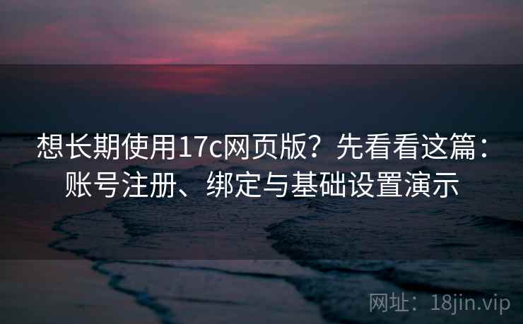 想长期使用17c网页版？先看看这篇：账号注册、绑定与基础设置演示