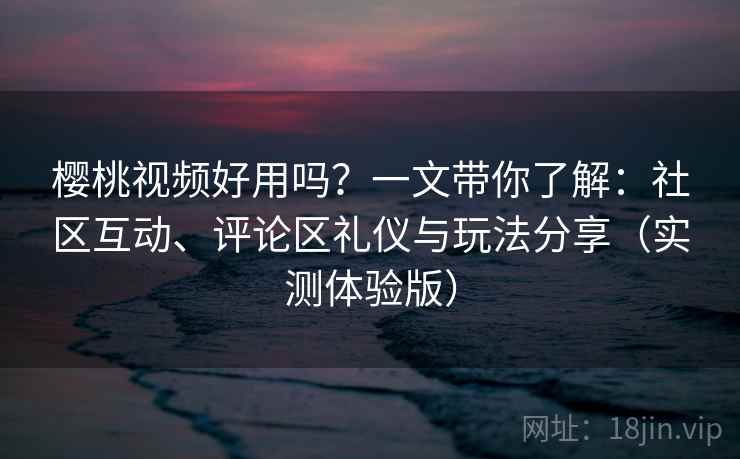 樱桃视频好用吗？一文带你了解：社区互动、评论区礼仪与玩法分享（实测体验版）