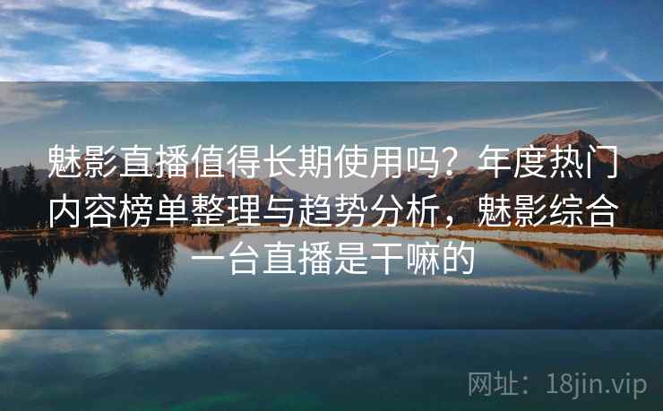 魅影直播值得长期使用吗？年度热门内容榜单整理与趋势分析，魅影综合一台直播是干嘛的