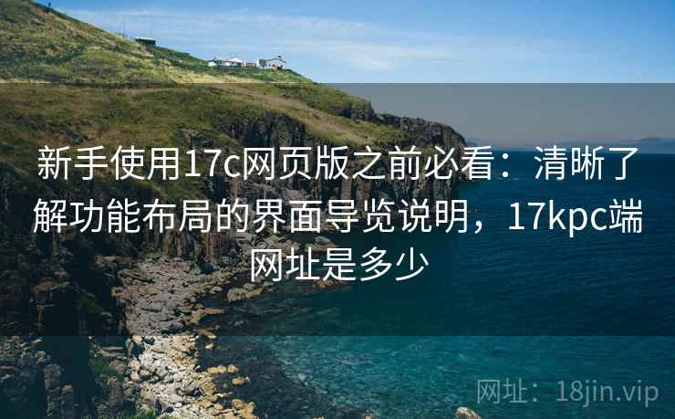 新手使用17c网页版之前必看：清晰了解功能布局的界面导览说明，17kpc端网址是多少