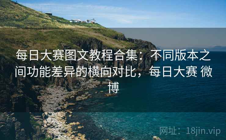 每日大赛图文教程合集：不同版本之间功能差异的横向对比，每日大赛 微博